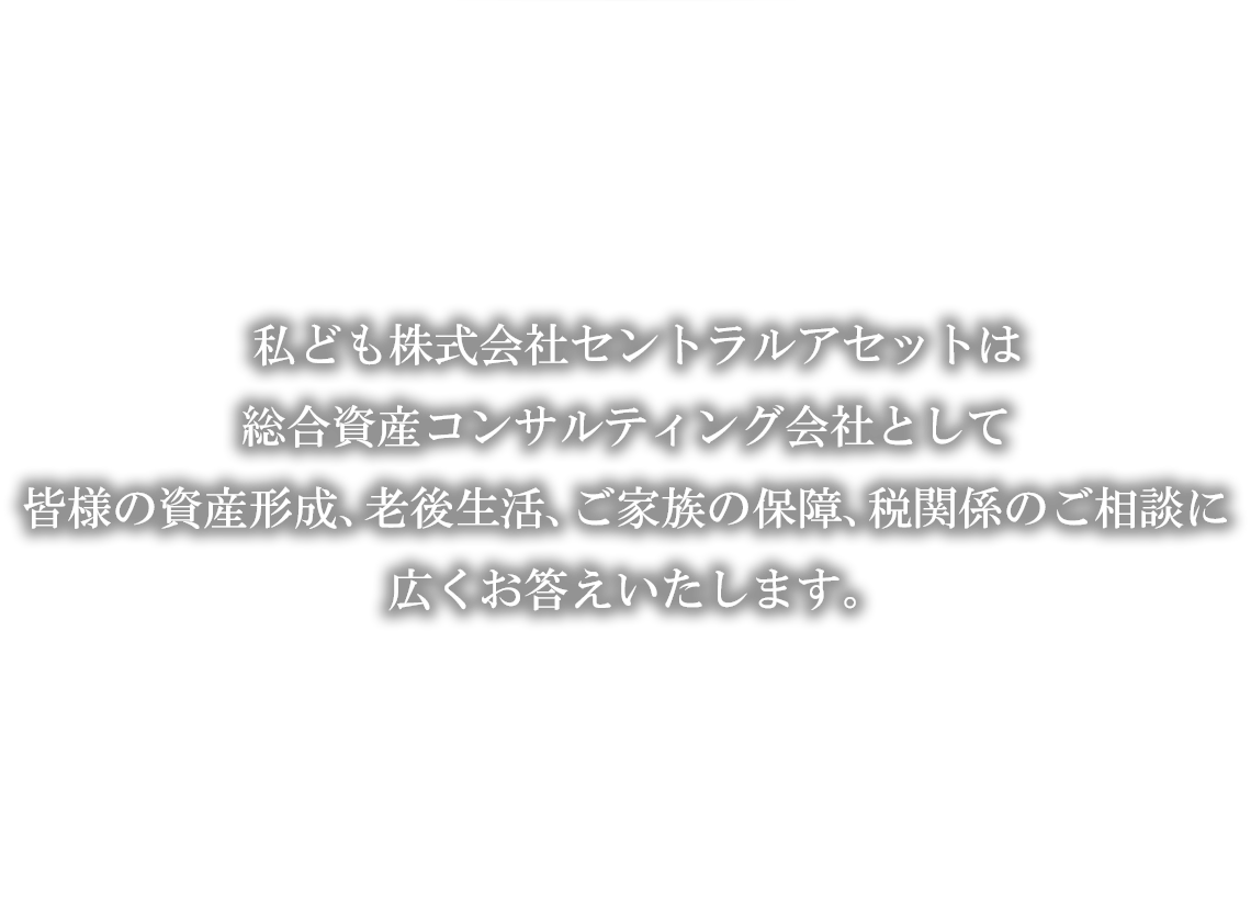 私ども株式会社セントラルアセットは総合資産コンサルティング会社として皆様の資産形成、老後生活、ご家族の保障、税関係のご相談に広くお応えいたします。